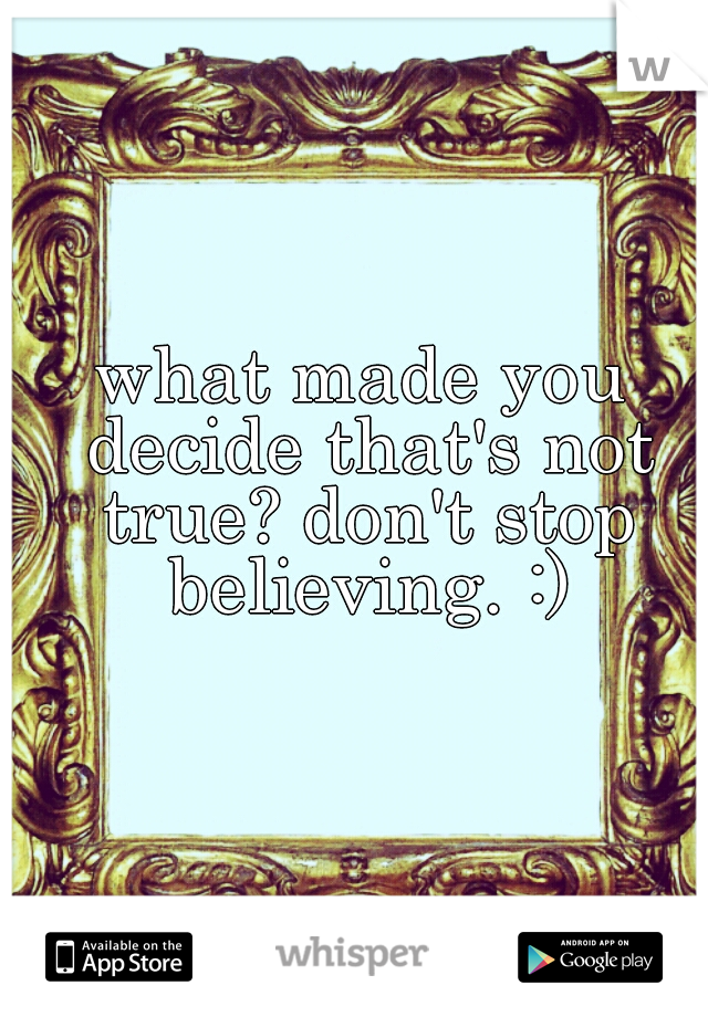 what made you decide that's not true? don't stop believing. :)