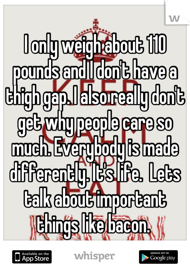 I only weigh about 110 pounds and I don't have a thigh gap. I also really don't get why people care so much. Everybody is made differently. It's life.  Lets talk about important things like bacon. 