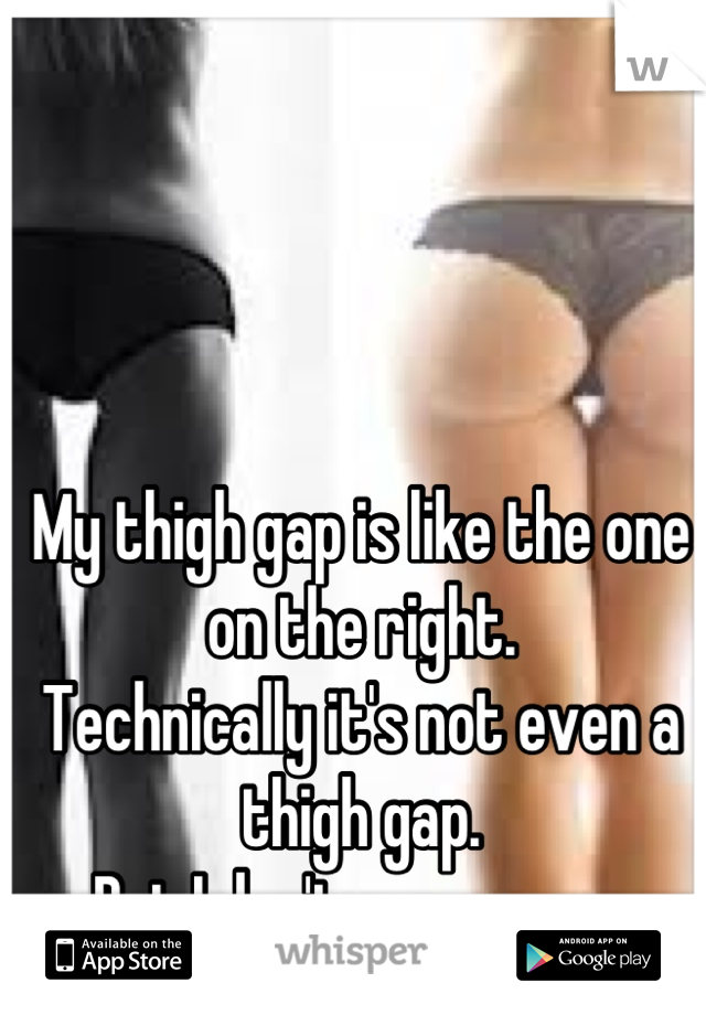 My thigh gap is like the one on the right.  
Technically it's not even a thigh gap.  
But I don't even care. 