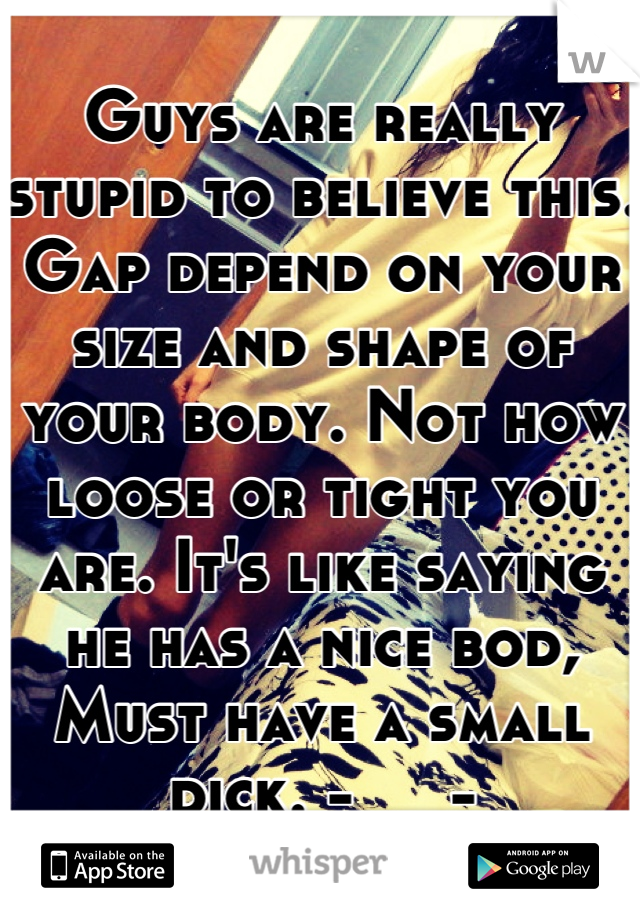 Guys are really stupid to believe this. Gap depend on your size and shape of your body. Not how loose or tight you are. It's like saying he has a nice bod, Must have a small dick. -__-