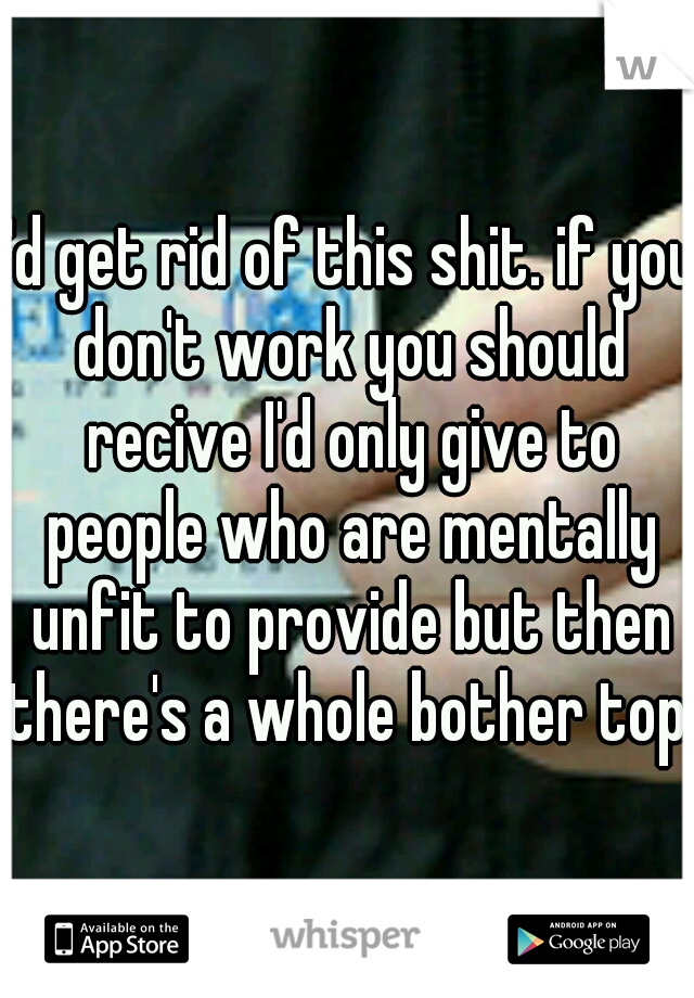 I'd get rid of this shit. if you don't work you should recive I'd only give to people who are mentally unfit to provide but then there's a whole bother topic