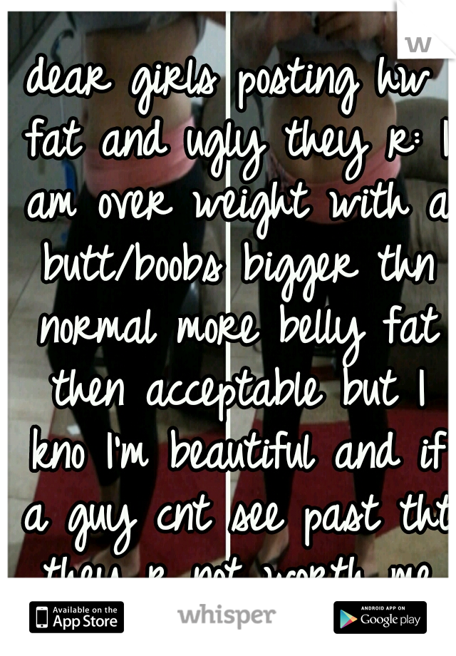 dear girls posting hw fat and ugly they r: I am over weight with a butt/boobs bigger thn normal more belly fat then acceptable but I kno I'm beautiful and if a guy cnt see past tht they r not worth me