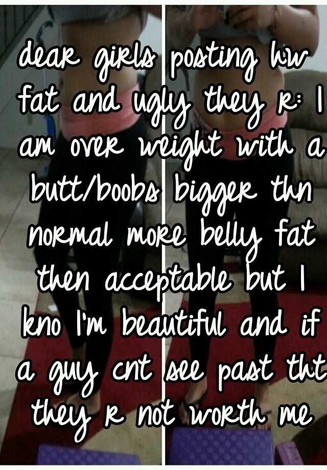 dear girls posting hw fat and ugly they r: I am over weight with a butt/boobs bigger thn normal more belly fat then acceptable but I kno I'm beautiful and if a guy cnt see past tht they r not worth me