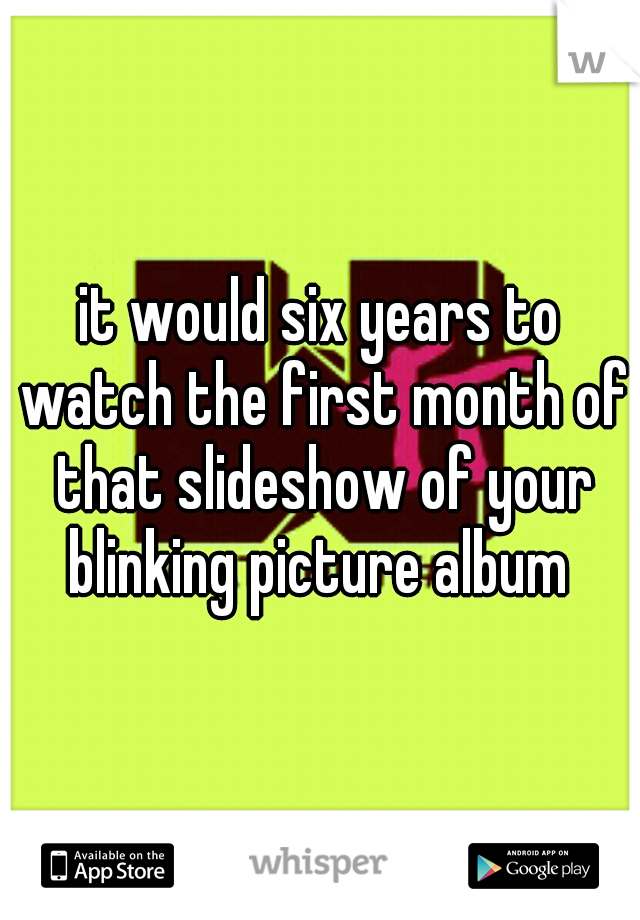 it would six years to watch the first month of that slideshow of your blinking picture album 