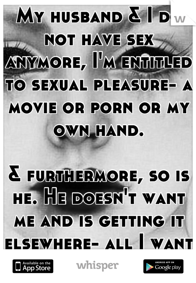 My husband & I do not have sex anymore, I'm entitled to sexual pleasure- a movie or porn or my own hand.

& furthermore, so is he. He doesn't want me and is getting it elsewhere- all I want is a movie.