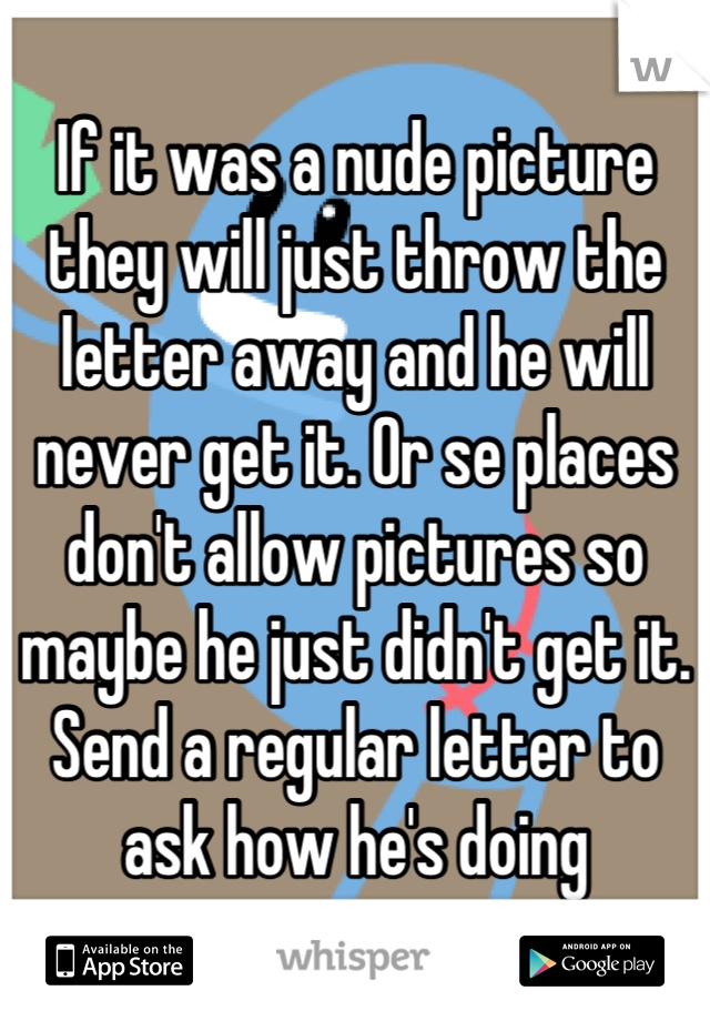 If it was a nude picture they will just throw the letter away and he will never get it. Or se places don't allow pictures so maybe he just didn't get it. Send a regular letter to ask how he's doing