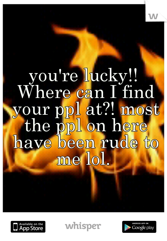 you're lucky!! Where can I find your ppl at?! most the ppl on here have been rude to me lol. 