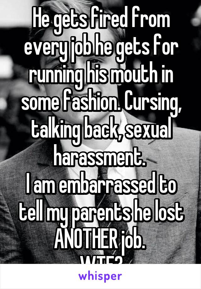 He gets fired from every job he gets for running his mouth in some fashion. Cursing, talking back, sexual harassment. 
I am embarrassed to tell my parents he lost ANOTHER job. 
WTF?