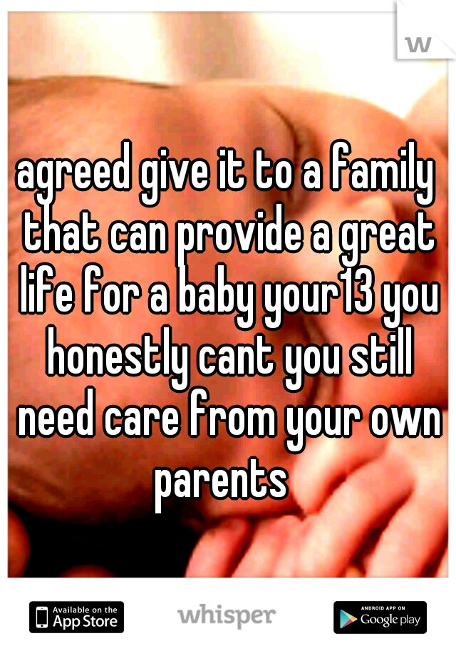 agreed give it to a family that can provide a great life for a baby your13 you honestly cant you still need care from your own parents  