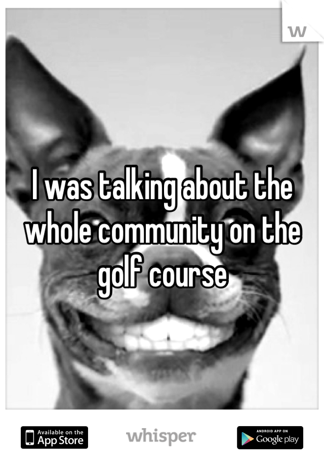 I was talking about the whole community on the golf course
