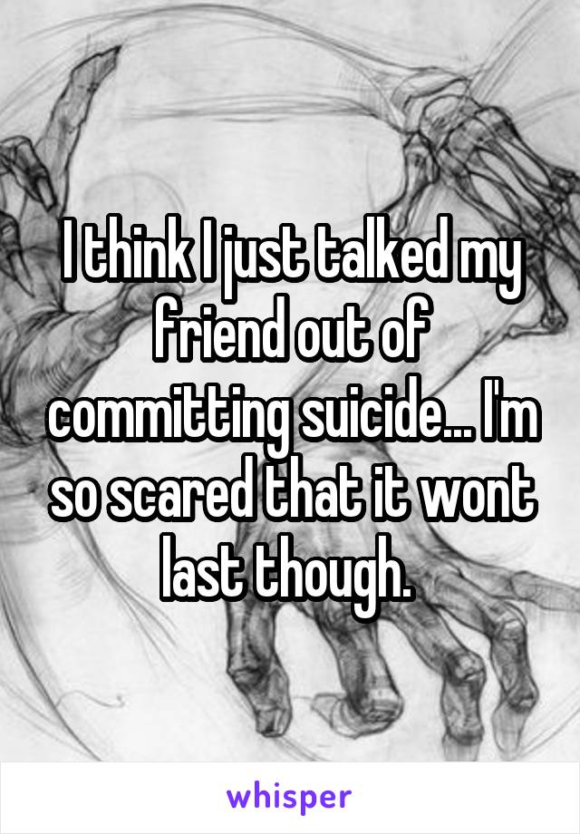 I think I just talked my friend out of committing suicide... I'm so scared that it wont last though. 