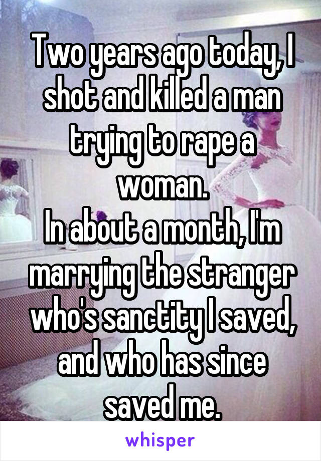 Two years ago today, I shot and killed a man trying to rape a woman.
In about a month, I'm marrying the stranger who's sanctity I saved, and who has since saved me.