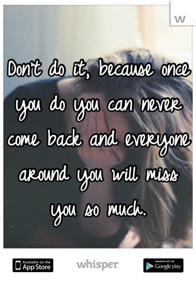 Don't do it, because once you do you can never come back and everyone around you will miss you so much.