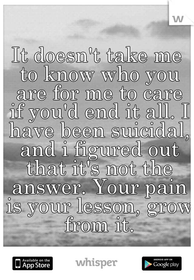 It doesn't take me to know who you are for me to care if you'd end it all. I have been suicidal, and i figured out that it's not the answer. Your pain is your lesson, grow from it.