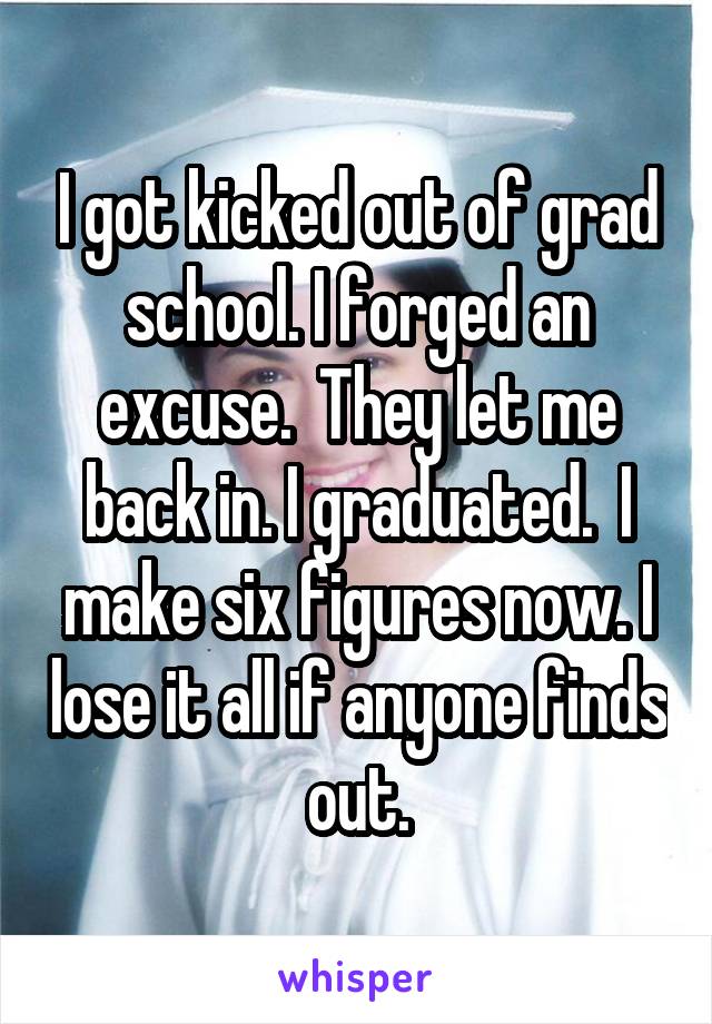 I got kicked out of grad school. I forged an excuse.  They let me back in. I graduated.  I make six figures now. I lose it all if anyone finds out.