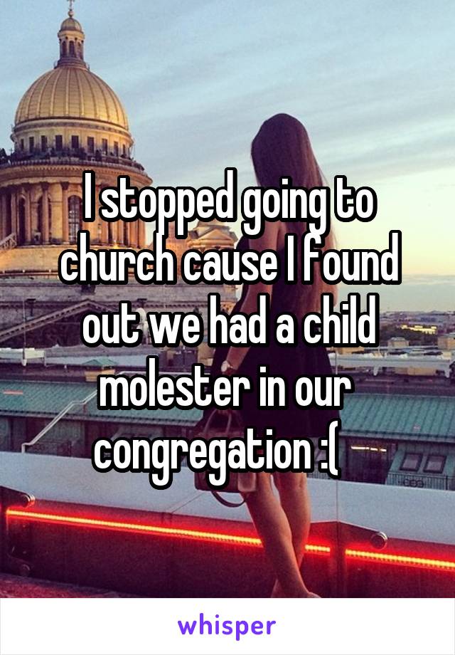 I stopped going to church cause I found out we had a child molester in our  congregation :(   