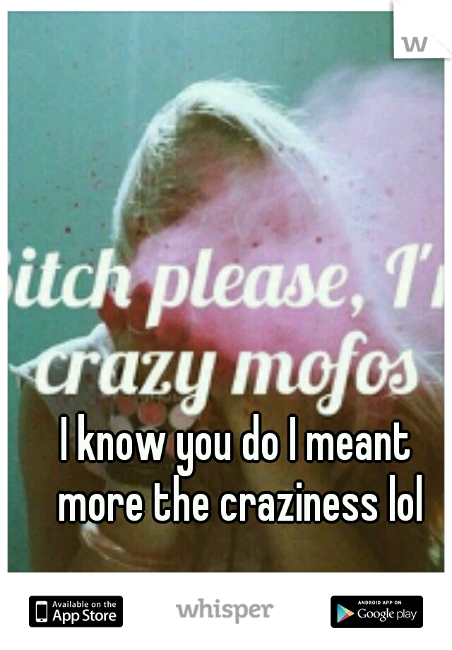 I know you do I meant more the craziness lol