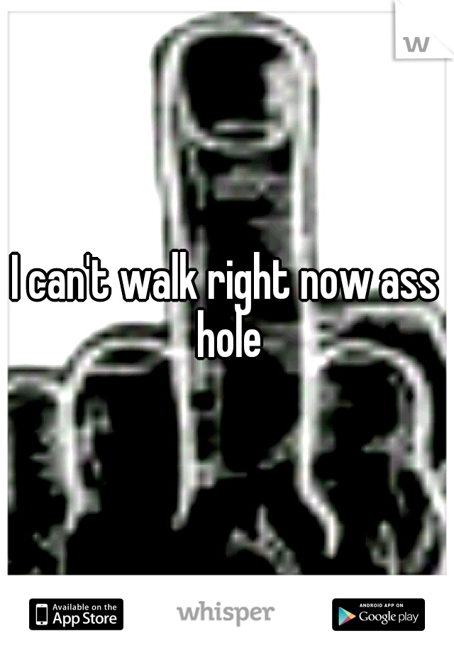 I can't walk right now ass hole
