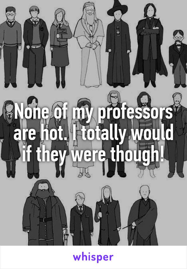 None of my professors are hot. I totally would if they were though!