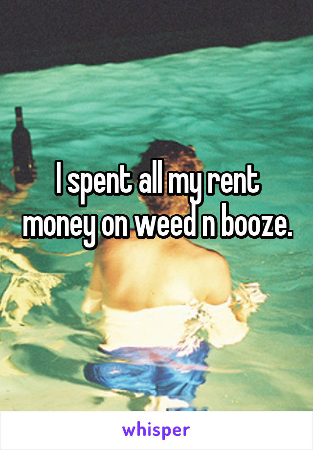 I spent all my rent money on weed n booze. 