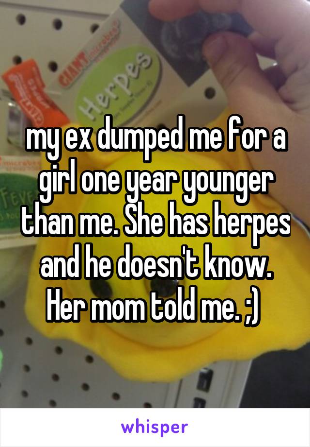 my ex dumped me for a girl one year younger than me. She has herpes and he doesn't know. Her mom told me. ;) 