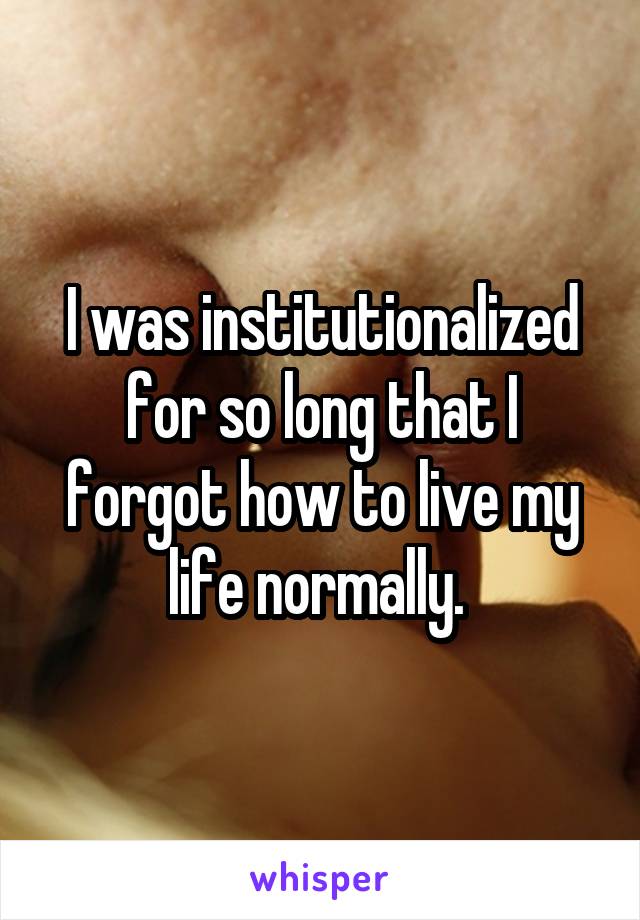 I was institutionalized for so long that I forgot how to live my life normally. 