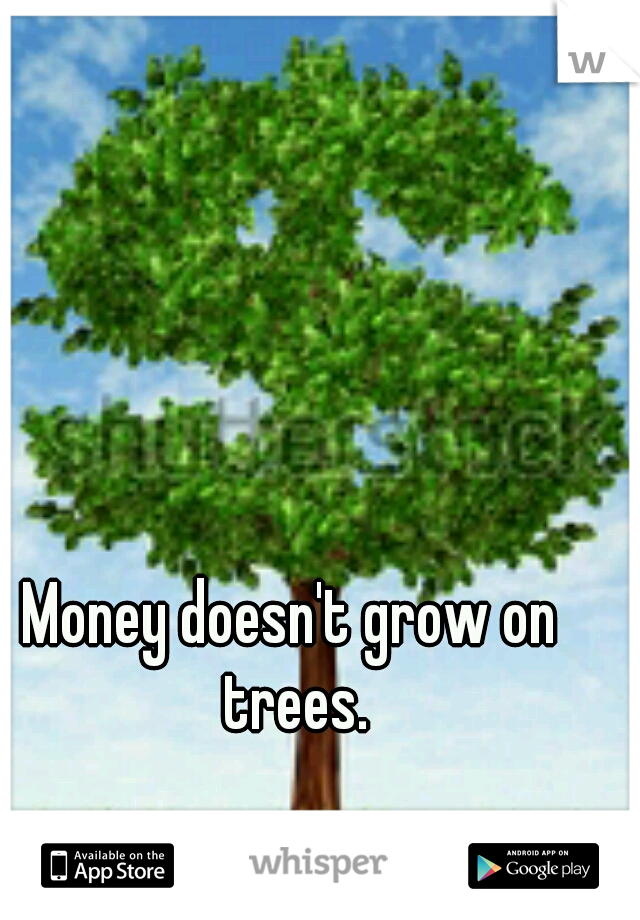 Money doesn't grow on trees.