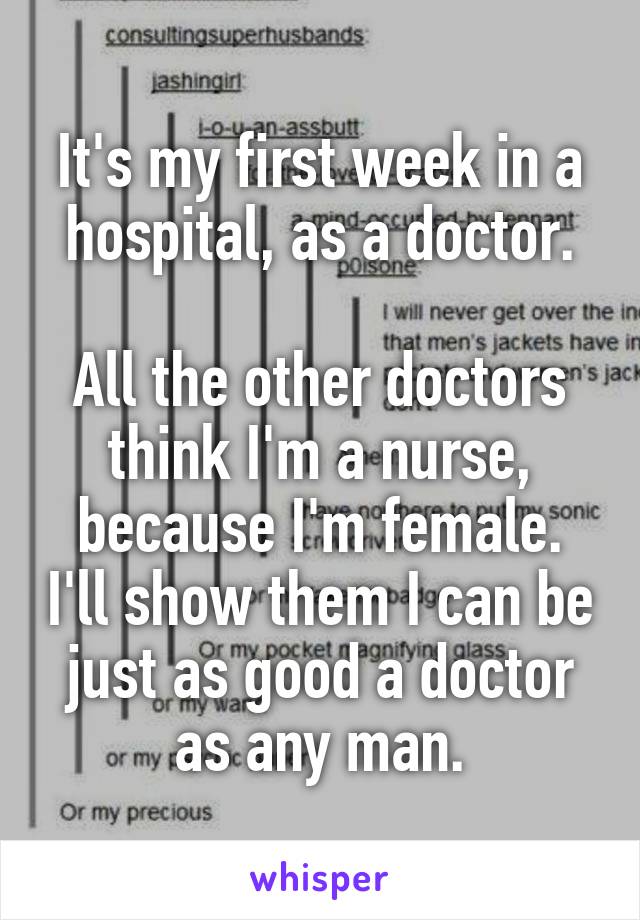 It's my first week in a hospital, as a doctor.

All the other doctors think I'm a nurse, because I'm female. I'll show them I can be just as good a doctor as any man.