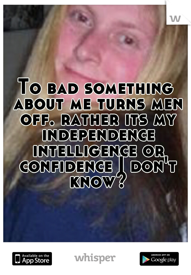 To bad something about me turns men off. rather its my independence intelligence or confidence I don't know?