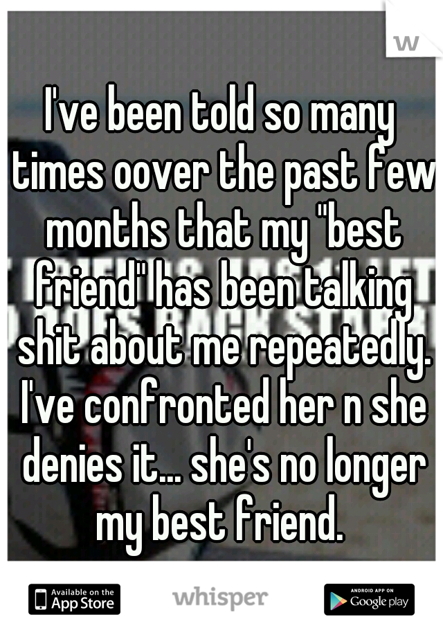 I've been told so many times oover the past few months that my "best friend" has been talking shit about me repeatedly. I've confronted her n she denies it... she's no longer my best friend. 