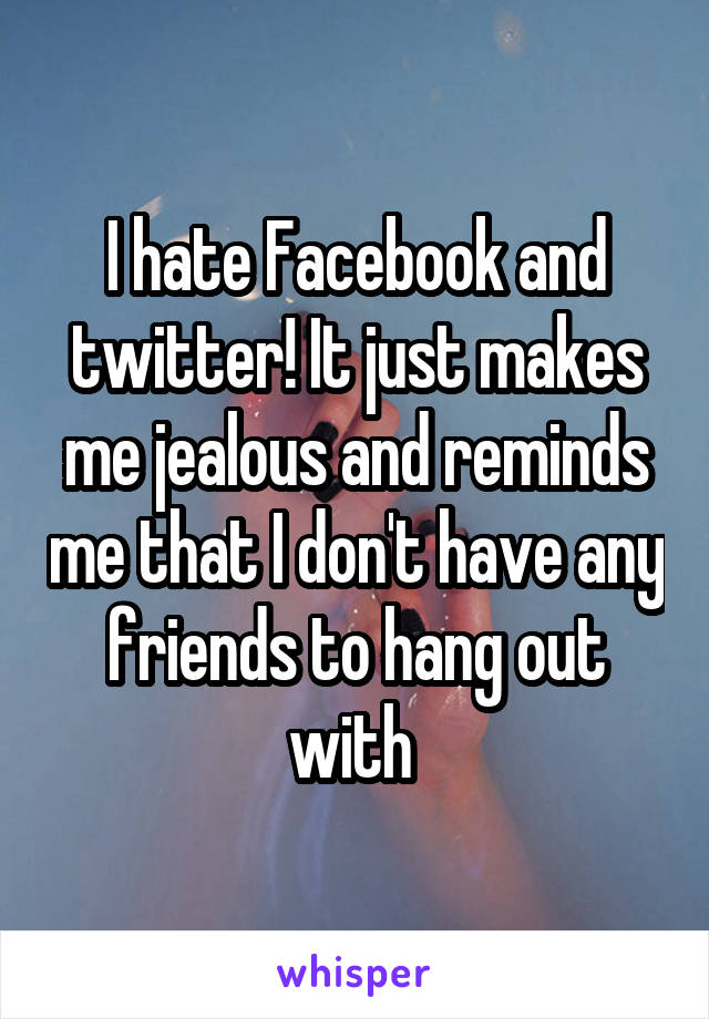 I hate Facebook and twitter! It just makes me jealous and reminds me that I don't have any friends to hang out with 
