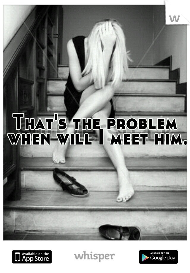 That's the problem when will I meet him.