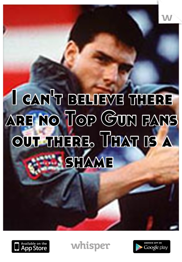 I can't believe there are no Top Gun fans out there. That is a shame 