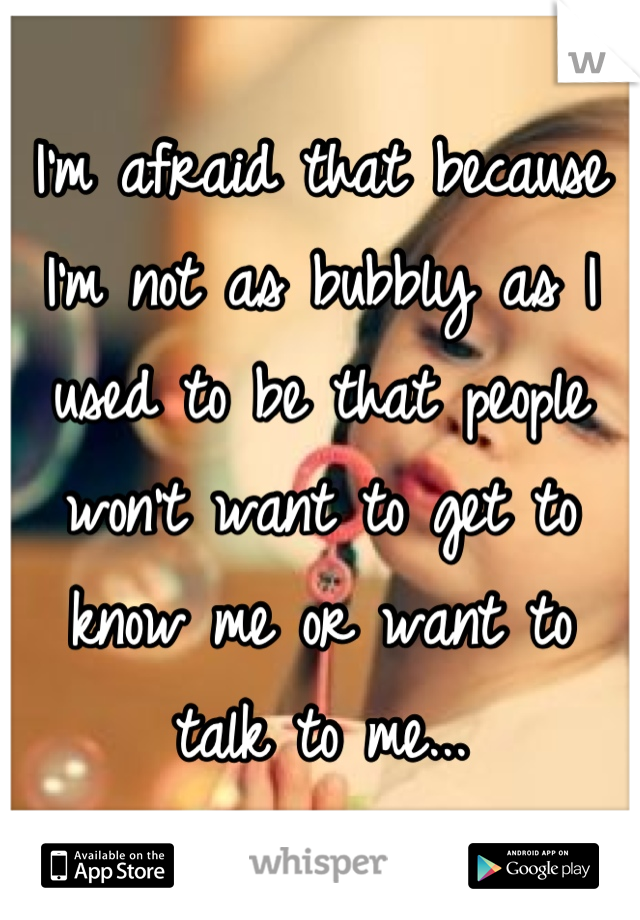 I'm afraid that because I'm not as bubbly as I used to be that people won't want to get to know me or want to talk to me...