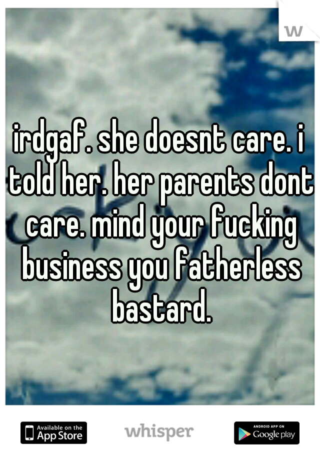 irdgaf. she doesnt care. i told her. her parents dont care. mind your fucking business you fatherless bastard.