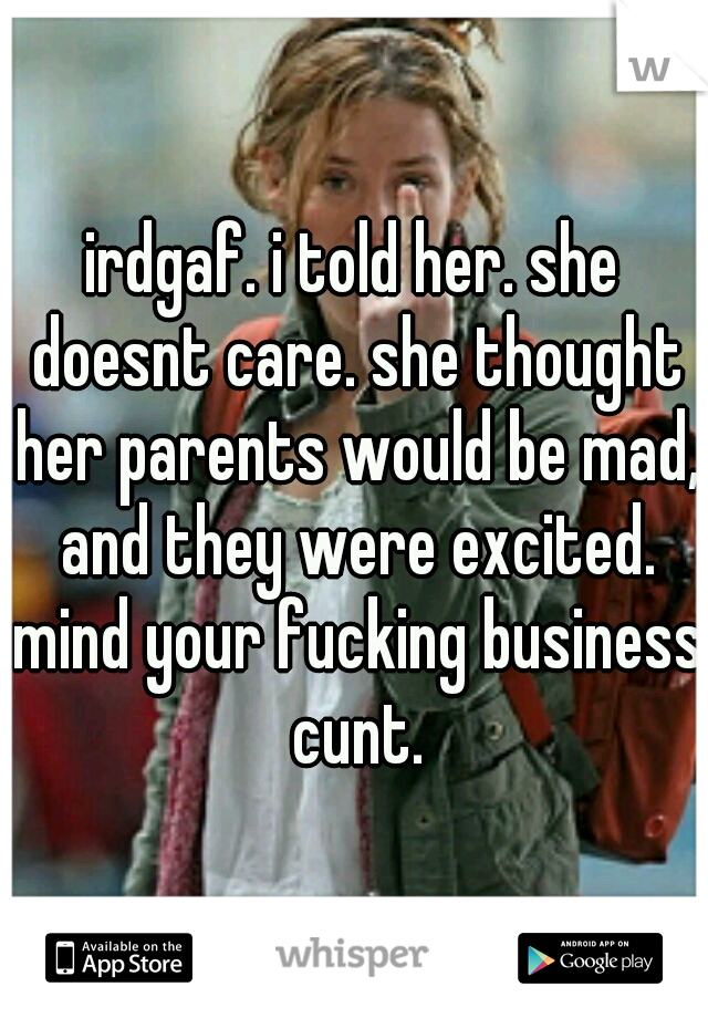 irdgaf. i told her. she doesnt care. she thought her parents would be mad, and they were excited. mind your fucking business cunt.