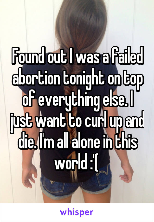 Found out I was a failed abortion tonight on top of everything else. I just want to curl up and die. I'm all alone in this world :'( 