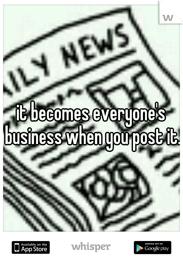 it becomes everyone's business when you post it.