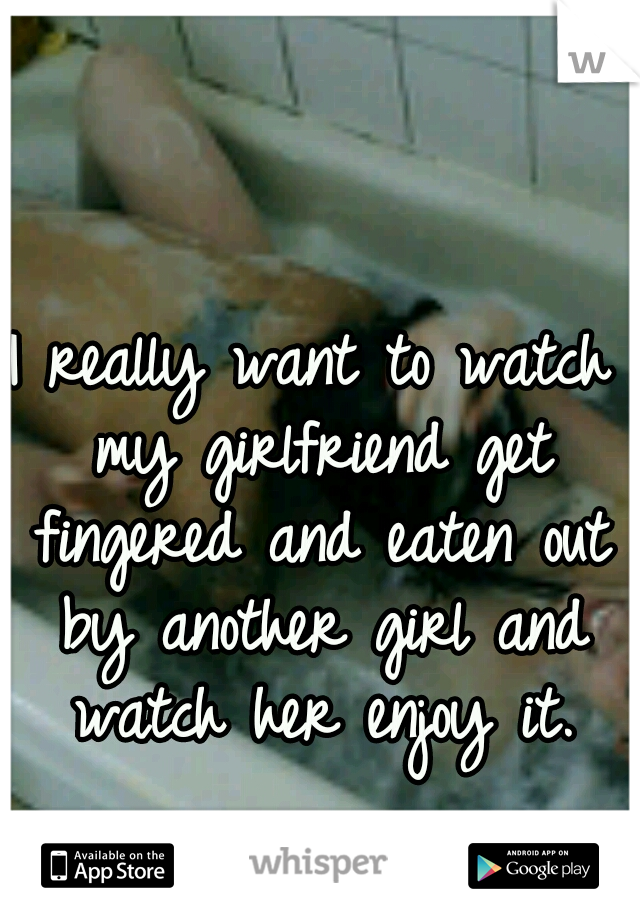 I really want to watch my girlfriend get fingered and eaten out by another girl and watch her enjoy it.