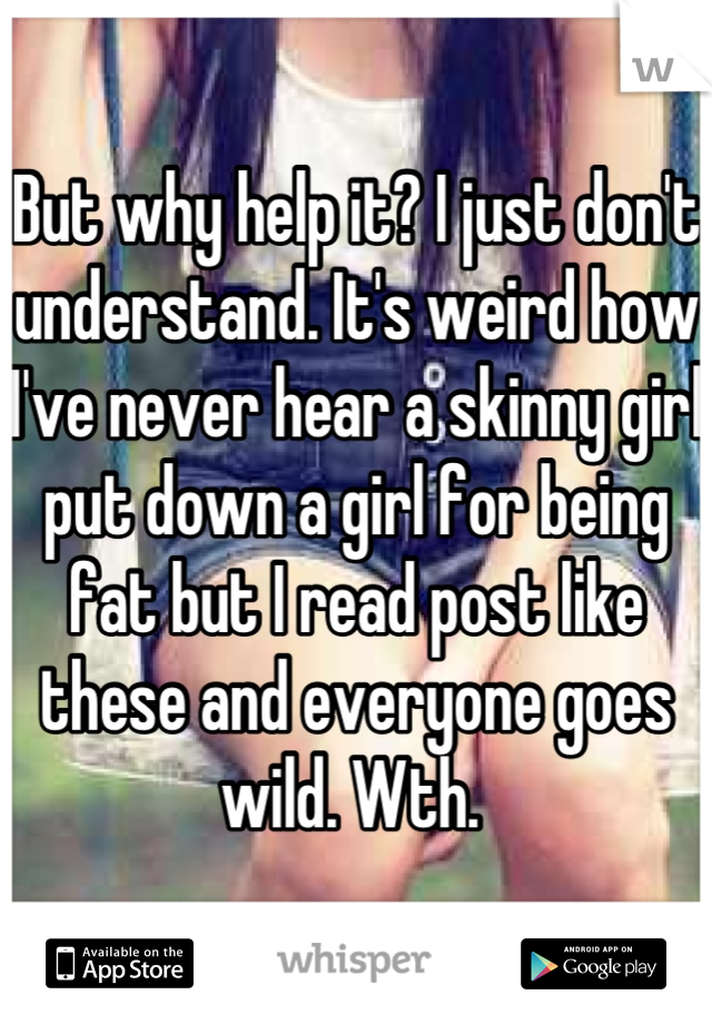 But why help it? I just don't understand. It's weird how I've never hear a skinny girl put down a girl for being fat but I read post like these and everyone goes wild. Wth. 