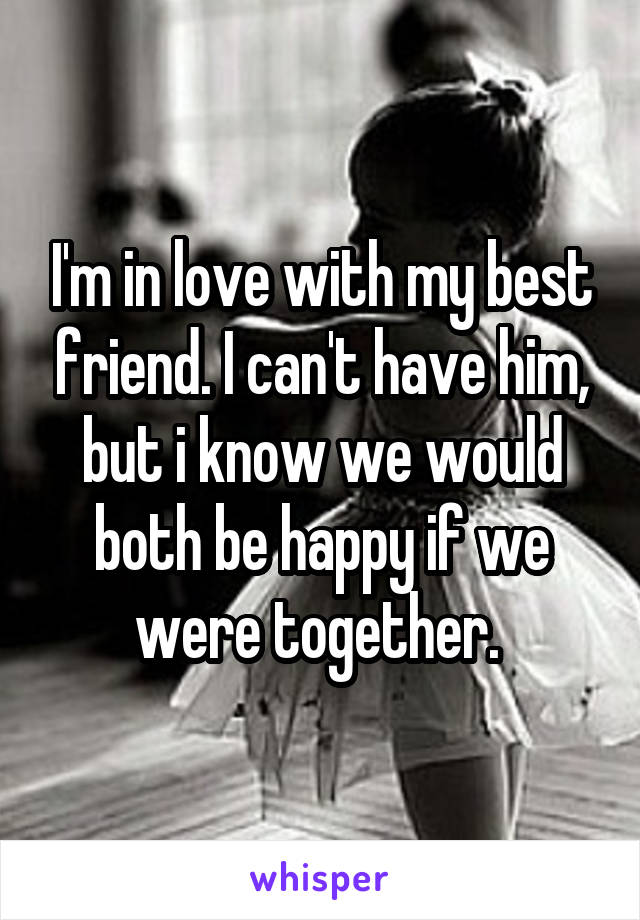 I'm in love with my best friend. I can't have him, but i know we would both be happy if we were together. 