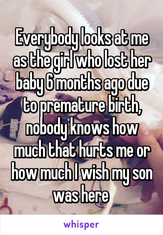 Everybody looks at me as the girl who lost her baby 6 months ago due to premature birth, nobody knows how much that hurts me or how much I wish my son was here 