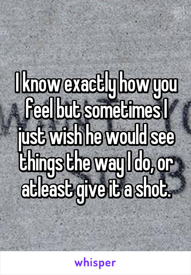 I know exactly how you feel but sometimes I just wish he would see things the way I do, or atleast give it a shot.