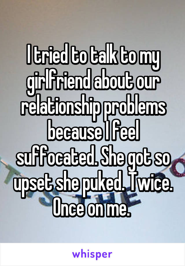 I tried to talk to my girlfriend about our relationship problems because I feel suffocated. She got so upset she puked. Twice. Once on me. 
