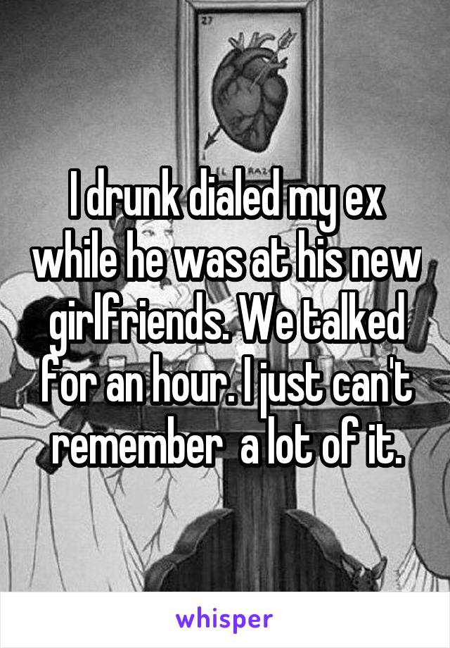 I drunk dialed my ex while he was at his new girlfriends. We talked for an hour. I just can't remember  a lot of it.