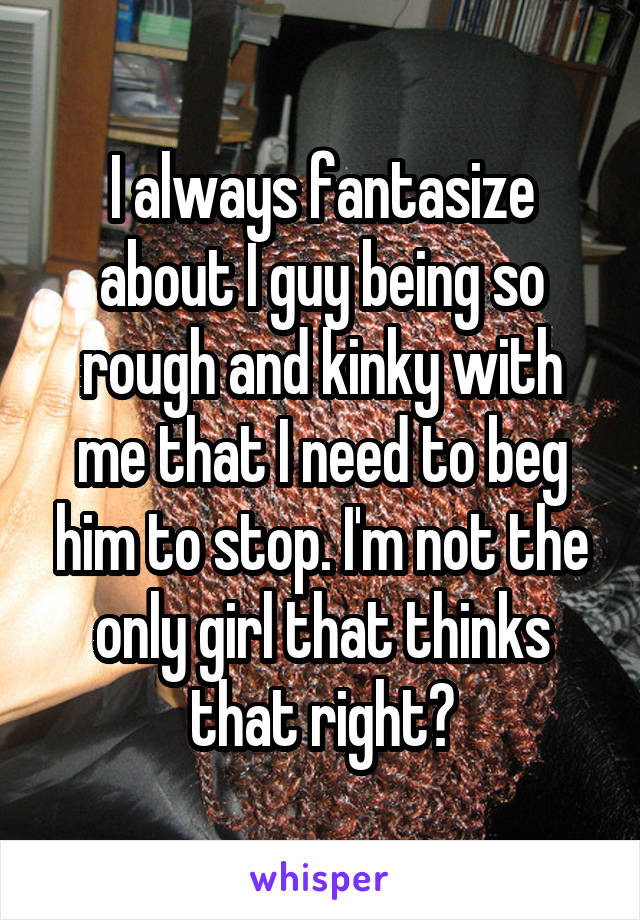 I always fantasize about I guy being so rough and kinky with me that I need to beg him to stop. I'm not the only girl that thinks that right?