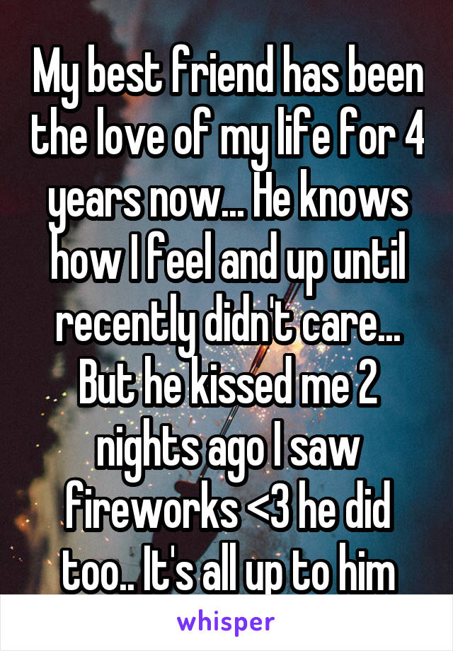 My best friend has been the love of my life for 4 years now... He knows how I feel and up until recently didn't care... But he kissed me 2 nights ago I saw fireworks <3 he did too.. It's all up to him