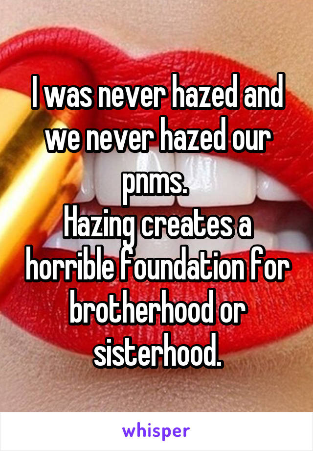 I was never hazed and we never hazed our pnms. 
Hazing creates a horrible foundation for brotherhood or sisterhood.