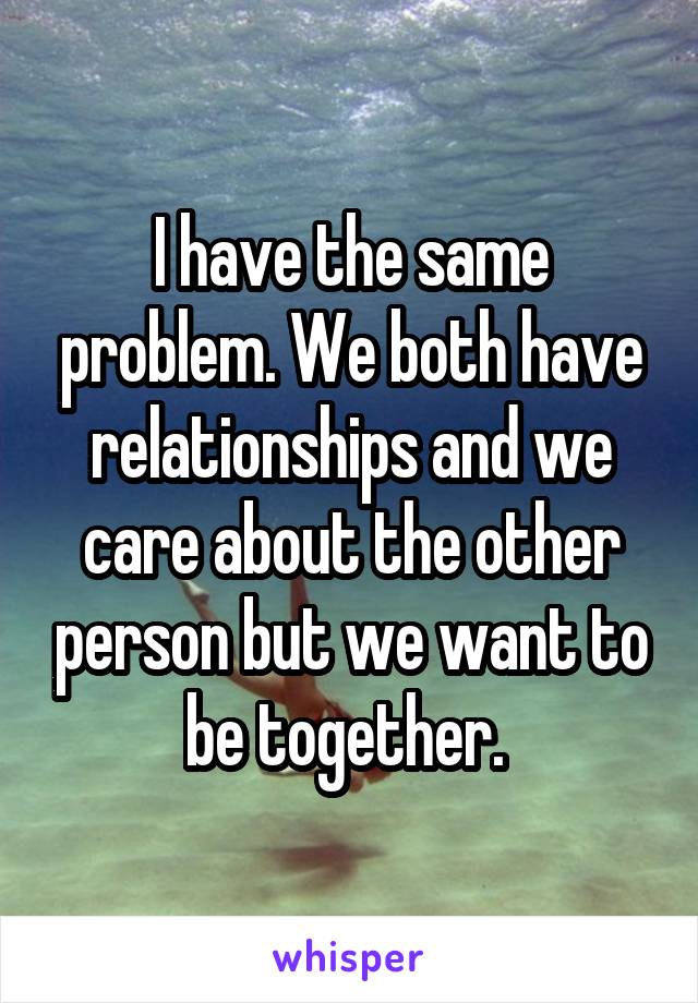 I have the same problem. We both have relationships and we care about the other person but we want to be together. 