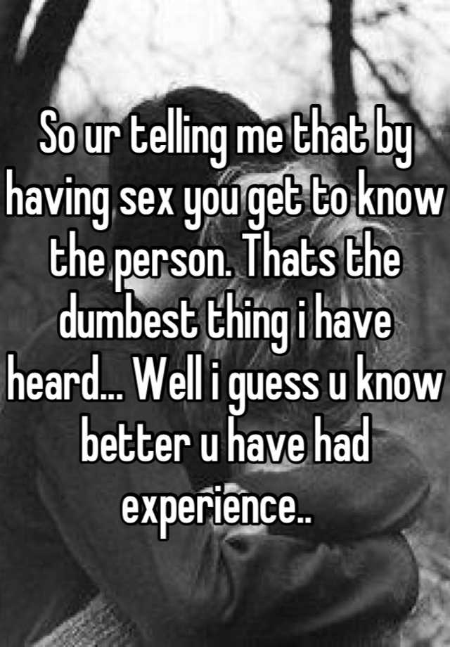 So Ur Telling Me That By Having Sex You Get To Know The Person Thats The Dumbest Thing I Have